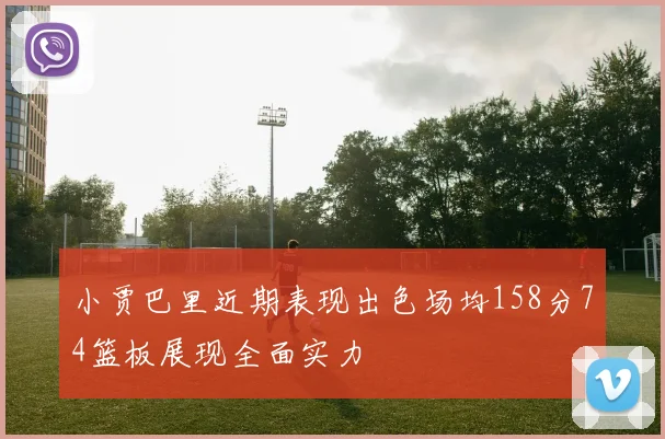 小贾巴里近期表现出色场均158分74篮板展现全面实力