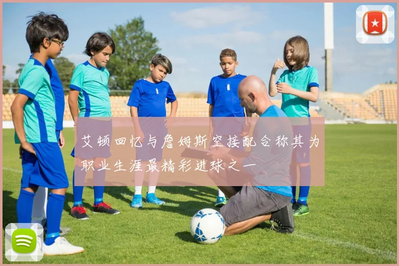 艾顿回忆与詹姆斯空接配合称其为职业生涯最精彩进球之一