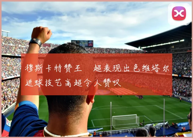 穆斯卡特赞王燊超表现出色维塔尔进球技艺高超令人赞叹