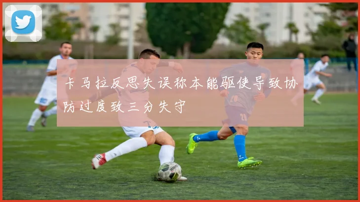 卡马拉反思失误称本能驱使导致协防过度致三分失守