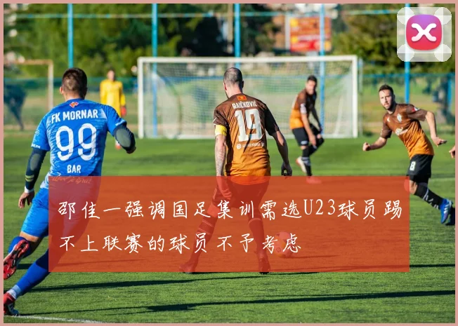 邵佳一强调国足集训需选U23球员踢不上联赛的球员不予考虑