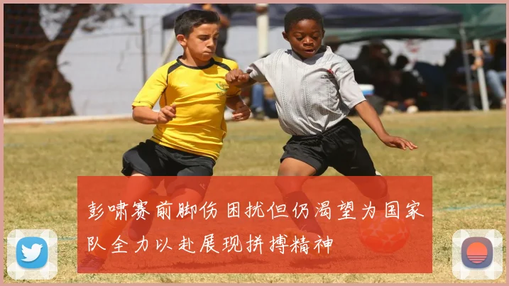 彭啸赛前脚伤困扰但仍渴望为国家队全力以赴展现拼搏精神