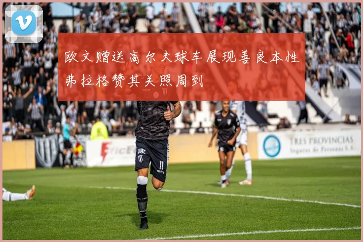欧文赠送高尔夫球车展现善良本性弗拉格赞其关照周到