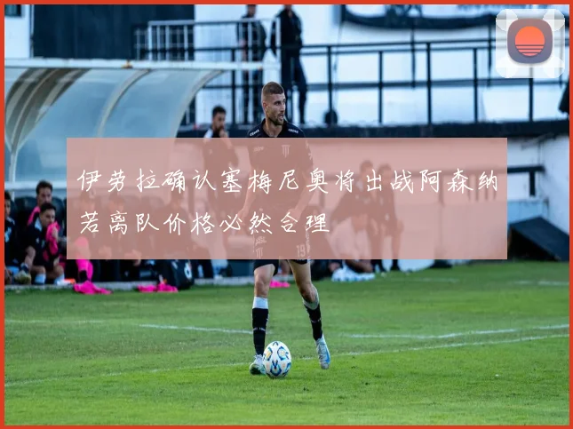 伊劳拉确认塞梅尼奥将出战阿森纳若离队价格必然合理