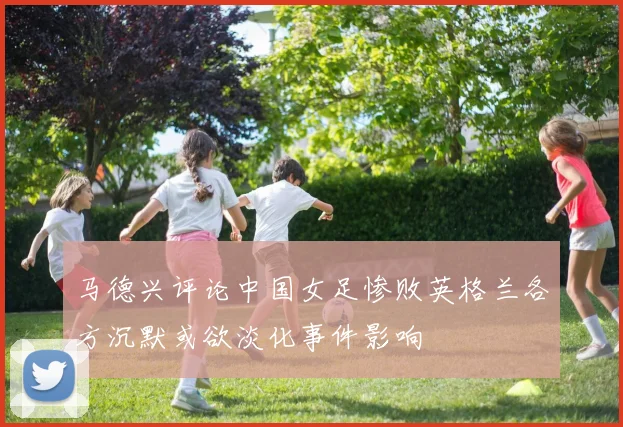 马德兴评论中国女足惨败英格兰各方沉默或欲淡化事件影响