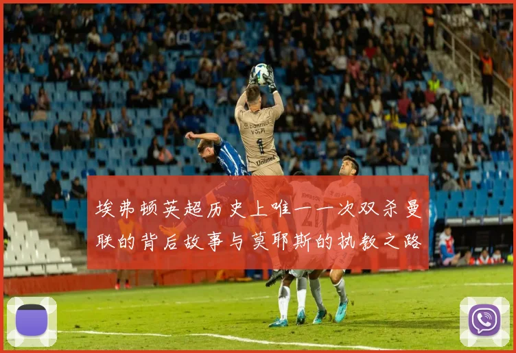 埃弗顿英超历史上唯一一次双杀曼联的背后故事与莫耶斯的执教之路