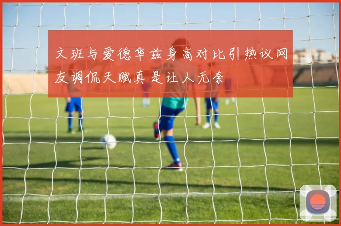 文班与爱德华兹身高对比引热议网友调侃天赋真是让人无奈