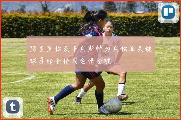 阿圭罗称麦卡利斯特为利物浦关键球员转会传闻合情合理
