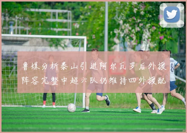 鲁媒分析泰山引进阿尔瓦罗后外援阵容完整中超六队仍维持四外援配置