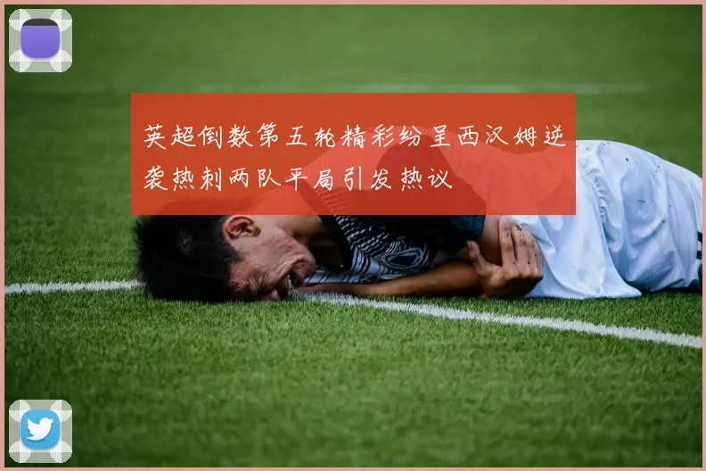 英超倒数第五轮精彩纷呈西汉姆逆袭热刺两队平局引发热议