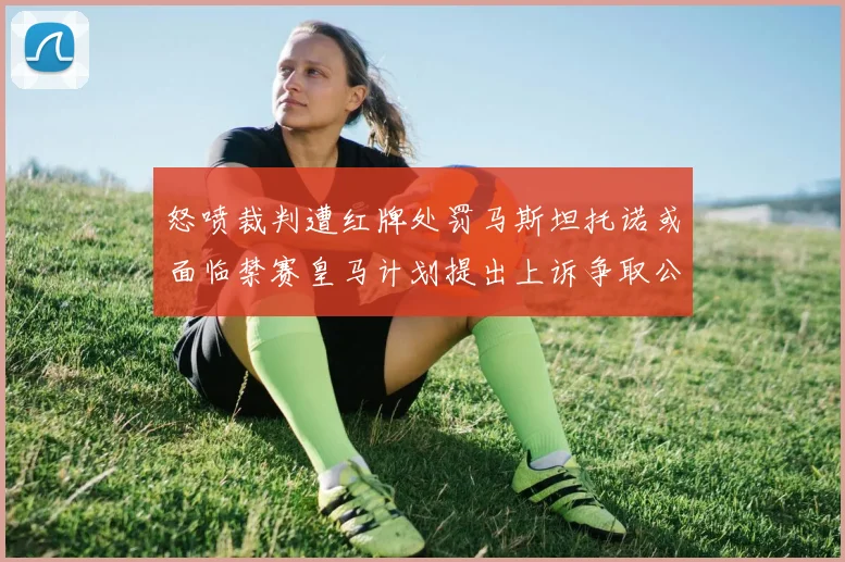 怒喷裁判遭红牌处罚马斯坦托诺或面临禁赛皇马计划提出上诉争取公正处理