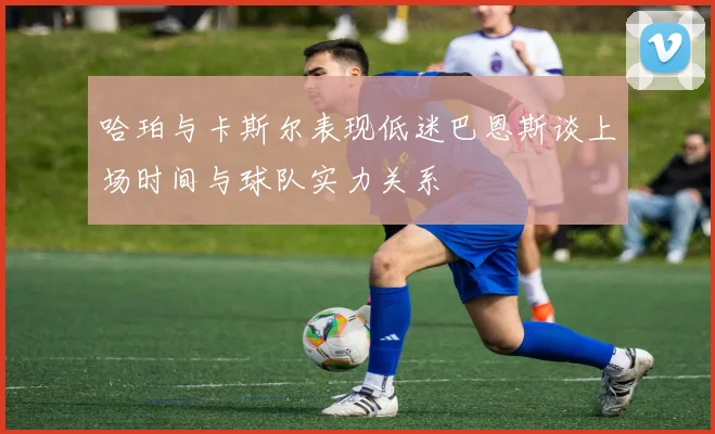 哈珀与卡斯尔表现低迷巴恩斯谈上场时间与球队实力关系