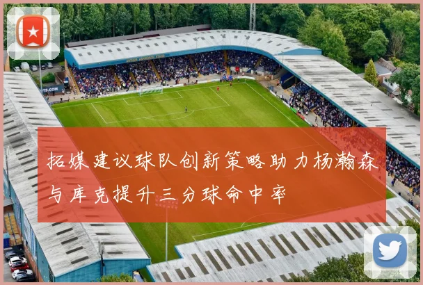 拓媒建议球队创新策略助力杨瀚森与库克提升三分球命中率