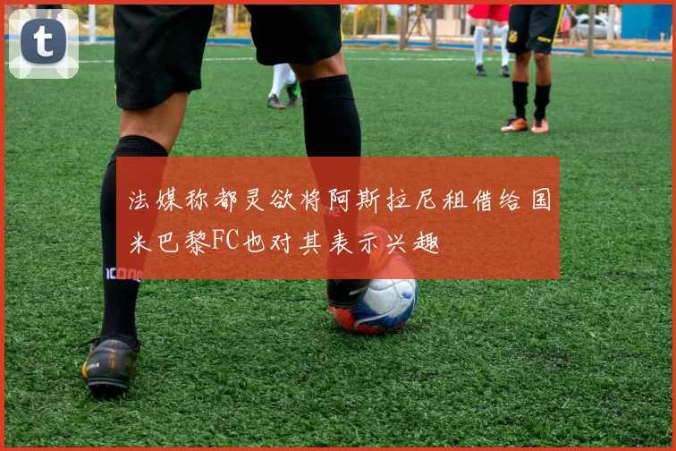 法媒称都灵欲将阿斯拉尼租借给国米巴黎FC也对其表示兴趣
