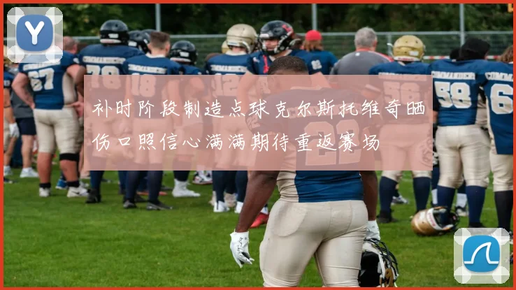 补时阶段制造点球克尔斯托维奇晒伤口照信心满满期待重返赛场