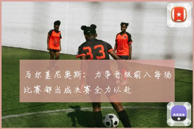 马尔基尼奥斯：力争晋级前八每场比赛都当成决赛全力以赴