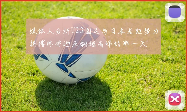 媒体人分析U23国足与日本差距努力拼搏终将迎来翻越高峰的那一天