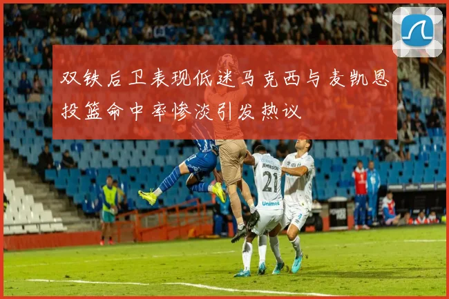 双铁后卫表现低迷马克西与麦凯恩投篮命中率惨淡引发热议