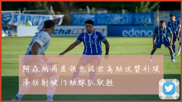 阿森纳再度领先诺尔高助攻替补埃泽劲射破门助球队取胜
