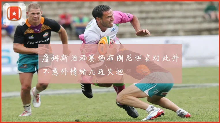 詹姆斯泪洒赛场布朗尼坦言对此并不意外情绪几近失控