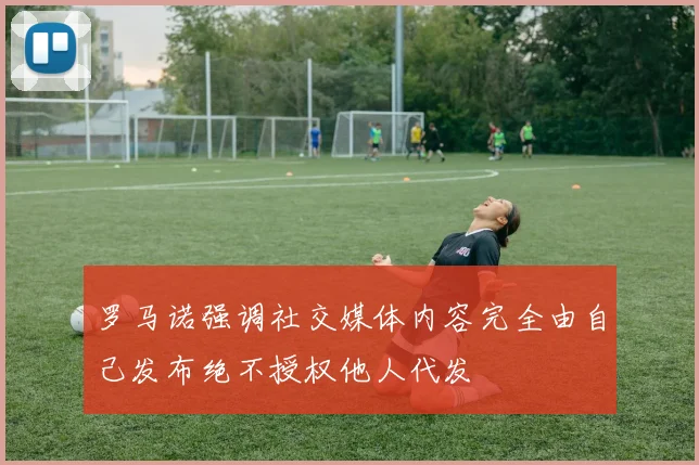 罗马诺强调社交媒体内容完全由自己发布绝不授权他人代发