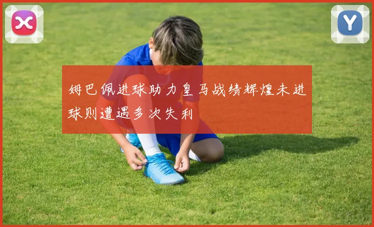 姆巴佩进球助力皇马战绩辉煌未进球则遭遇多次失利