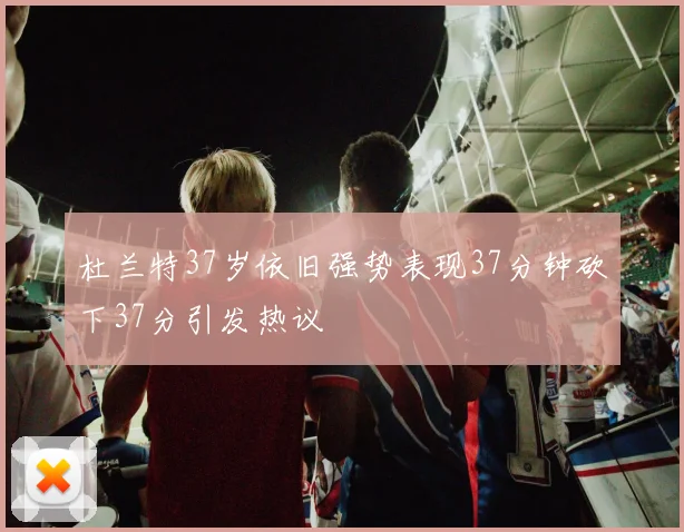 杜兰特37岁依旧强势表现37分钟砍下37分引发热议