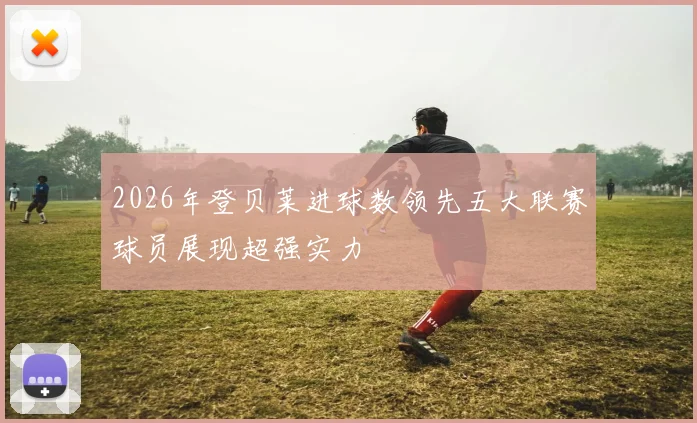 2026年登贝莱进球数领先五大联赛球员展现超强实力