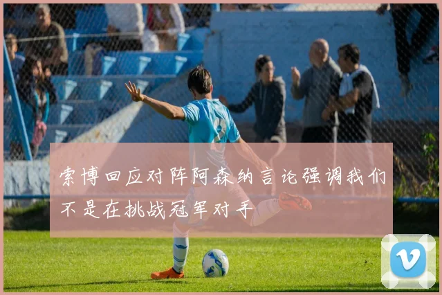 索博回应对阵阿森纳言论强调我们不是在挑战冠军对手