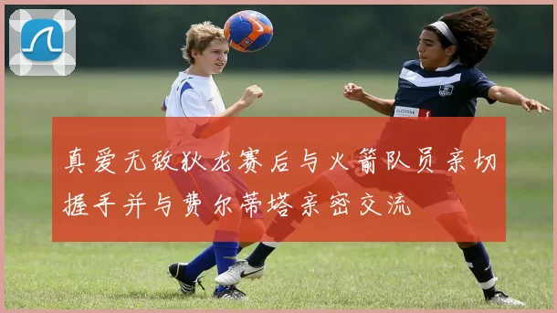 真爱无敌狄龙赛后与火箭队员亲切握手并与费尔蒂塔亲密交流