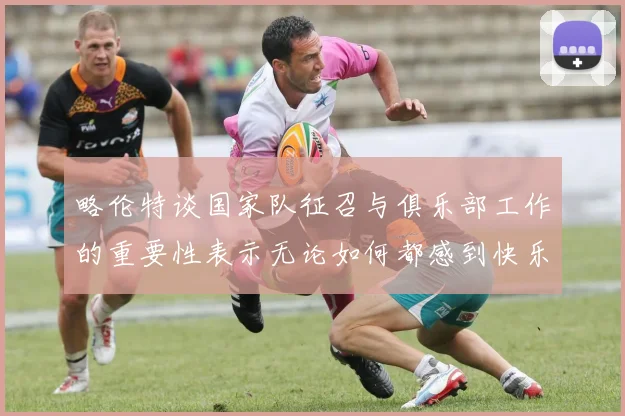略伦特谈国家队征召与俱乐部工作的重要性表示无论如何都感到快乐
