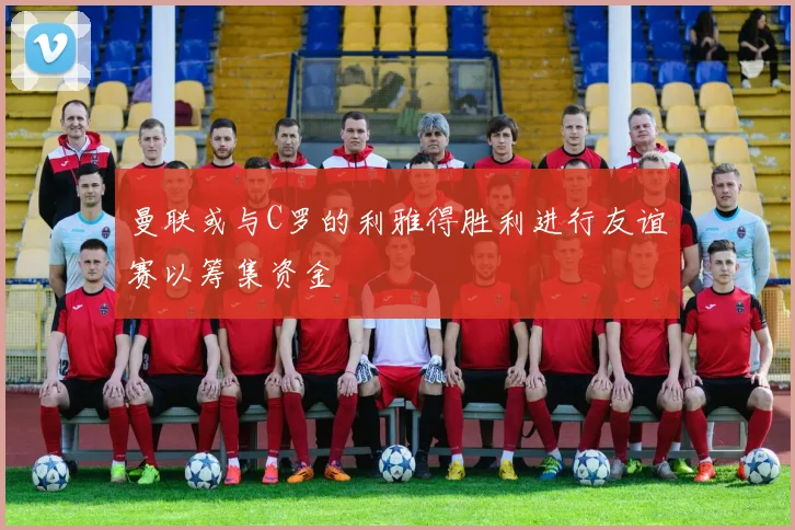 曼联或与C罗的利雅得胜利进行友谊赛以筹集资金