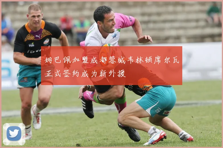 姆巴佩加盟成都蓉城韦林顿席尔瓦正式签约成为新外援