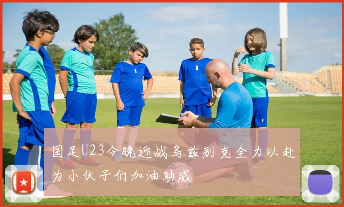 国足U23今晚迎战乌兹别克全力以赴为小伙子们加油助威