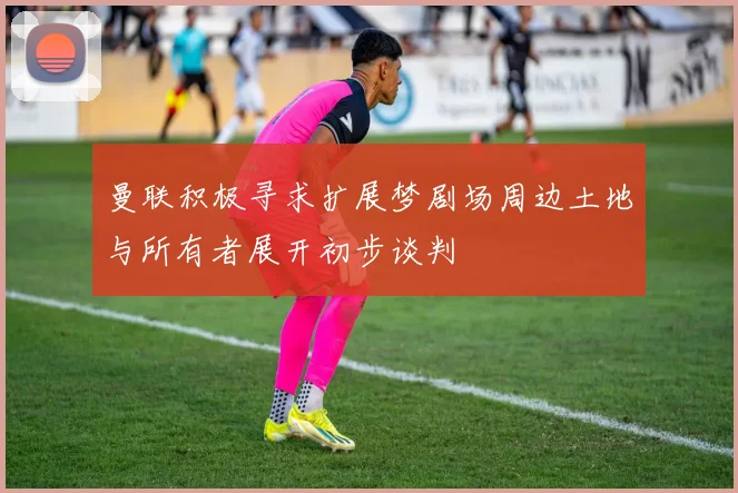 曼联积极寻求扩展梦剧场周边土地与所有者展开初步谈判