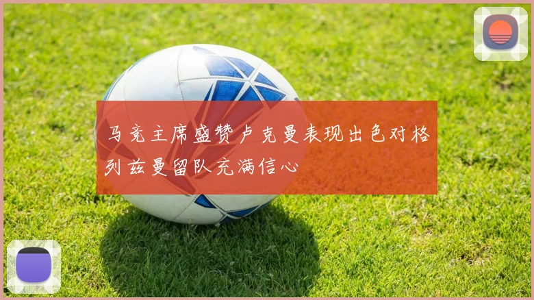 马竞主席盛赞卢克曼表现出色对格列兹曼留队充满信心