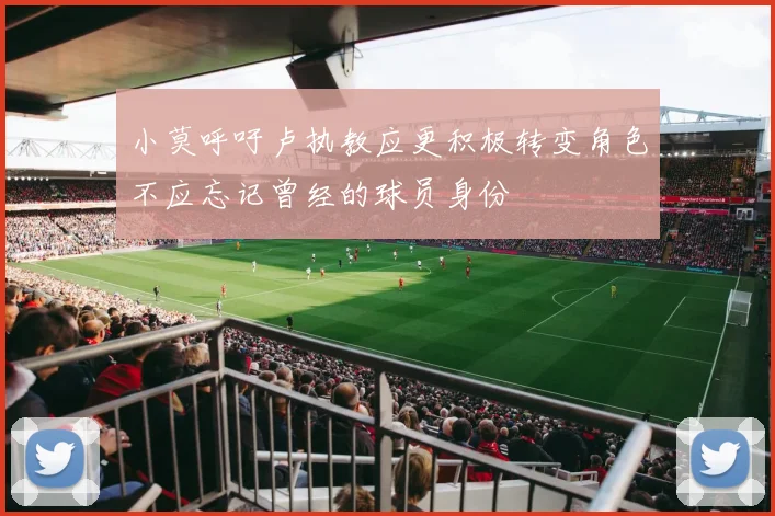 小莫呼吁卢执教应更积极转变角色不应忘记曾经的球员身份