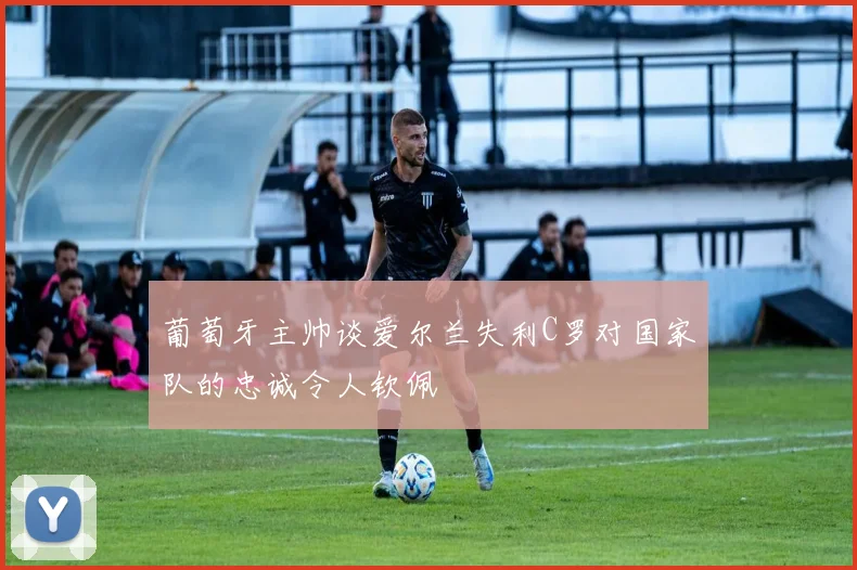 葡萄牙主帅谈爱尔兰失利C罗对国家队的忠诚令人钦佩