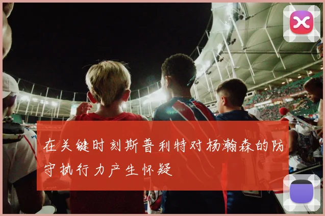 在关键时刻斯普利特对杨瀚森的防守执行力产生怀疑