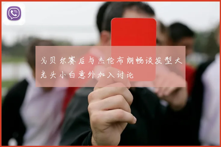 戈贝尔赛后与杰伦布朗畅谈发型大光头小白意外加入讨论