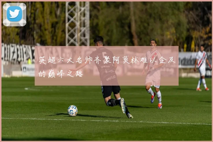 英超六大名帅齐聚阿莫林难以企及的巅峰之路