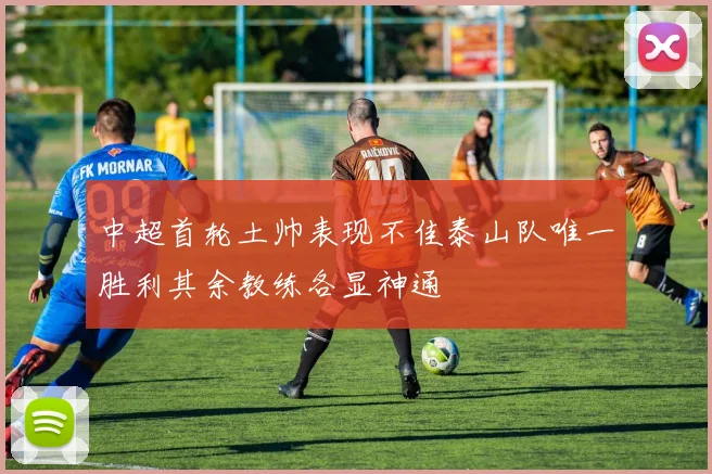 中超首轮土帅表现不佳泰山队唯一胜利其余教练各显神通