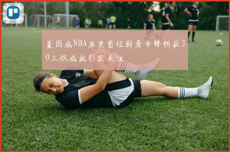 奎因成NBA历史首位新秀中锋斩获30三双成就引发关注