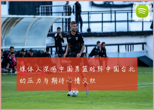 媒体人深感中国男篮对阵中国台北的压力与期待心情交织