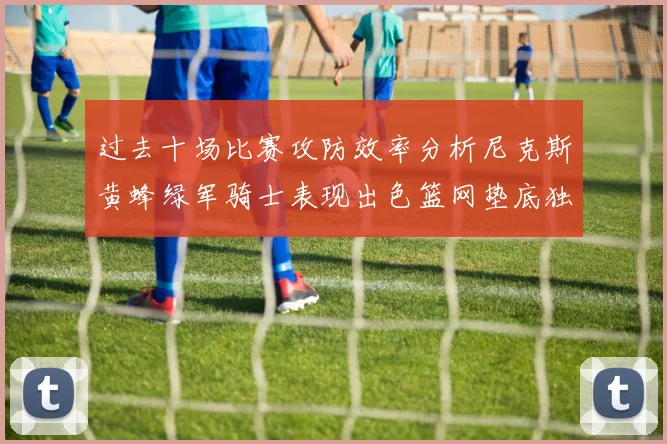 过去十场比赛攻防效率分析尼克斯黄蜂绿军骑士表现出色篮网垫底独占鳌头