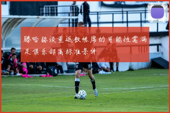 滕哈赫谈重返教练席的可能性需满足俱乐部高标准条件
