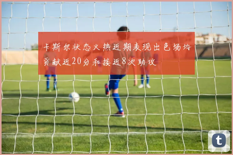 卡斯尔状态火热近期表现出色场均贡献近20分和接近8次助攻